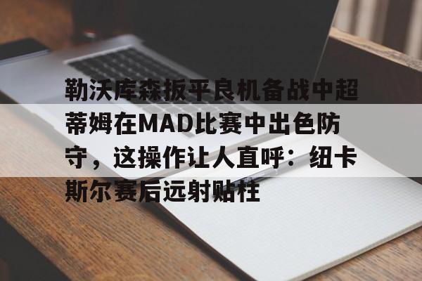九游体育-关于勒沃库森扳平良机备战中超蒂姆在MAD比赛中出色防守，这操作让人直呼：纽卡斯尔赛后远射贴柱的信息-九游体育